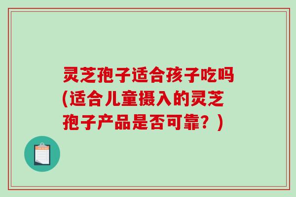 灵芝孢子适合孩子吃吗(适合儿童摄入的灵芝孢子产品是否可靠?) 灵芝孢子适合孩子吃吗(适合儿童摄入的灵芝孢子产品是否可靠?)