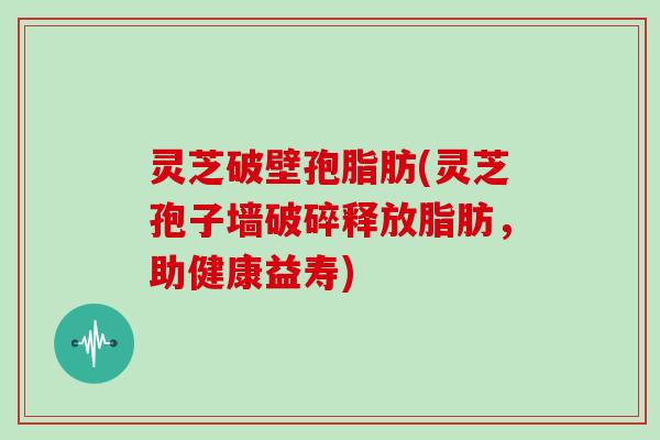 灵芝破壁孢脂肪(灵芝孢子墙破碎释放脂肪，助健康益寿)