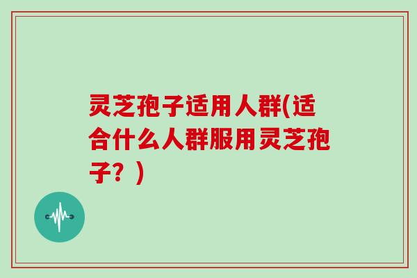 灵芝孢子适用人群(适合什么人群服用灵芝孢子?) 灵芝孢子适用人群(适合什么人群服用灵芝孢子?)
