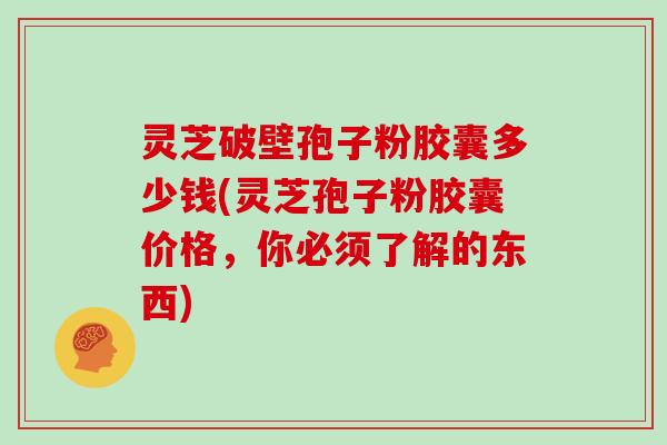 灵芝破壁孢子粉胶囊多少钱(灵芝孢子粉胶囊价格，你必须了解的东西)
