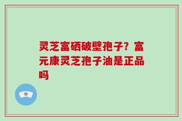 灵芝富硒破壁孢子?富元康灵芝孢子油是正品吗 灵芝富硒破壁孢子?富元康灵芝孢子油是正品吗