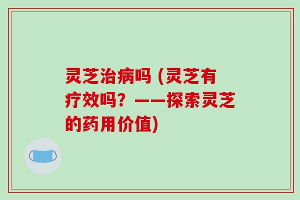 灵芝吗 (灵芝有疗效吗？——探索灵芝的药用价值)