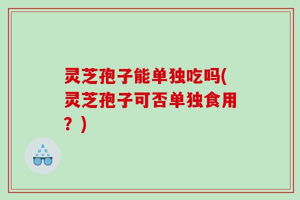 灵芝孢子能单独吃吗(灵芝孢子可否单独食用？)