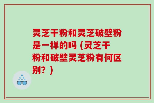 灵芝干粉和灵芝破壁粉是一样的吗 (灵芝干粉和破壁灵芝粉有何区别?) 灵芝干粉和灵芝破壁粉是一样的吗 (灵芝干粉和破壁灵芝粉有何区别?)
