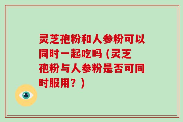 灵芝孢粉和人参粉可以同时一起吃吗 (灵芝孢粉与人参粉是否可同时服用?) 灵芝孢粉和人参粉可以同时一起吃吗 (灵芝孢粉与人参粉是否可同时服用?)