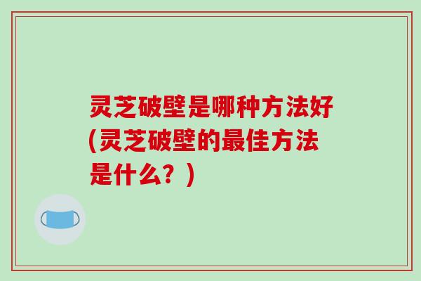 灵芝破壁是哪种方法好(灵芝破壁的佳方法是什么?) 灵芝破壁是哪种方法好(灵芝破壁的佳方法是什么?)