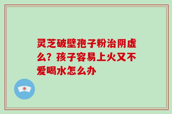 灵芝破壁孢子粉阴虚么？孩子容易上火又不爱喝水怎么办