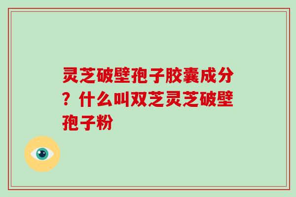 灵芝破壁孢子胶囊成分？什么叫双芝灵芝破壁孢子粉