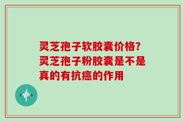 灵芝孢子软胶囊价格？灵芝孢子粉胶囊是不是真的有抗的作用