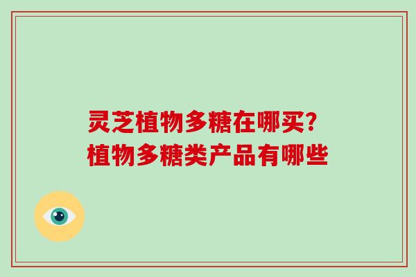 灵芝植物多糖在哪买？植物多糖类产品有哪些