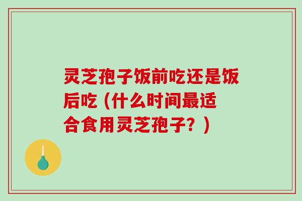 灵芝孢子饭前吃还是饭后吃 (什么时间适合食用灵芝孢子?) 灵芝孢子饭前吃还是饭后吃 (什么时间适合食用灵芝孢子?)