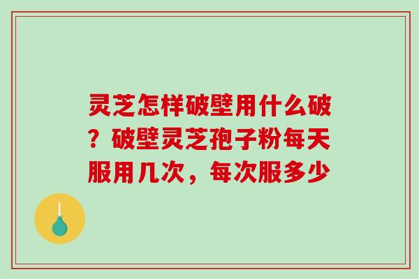 灵芝怎样破壁用什么破?破壁灵芝孢子粉每天服用几次,每次服多少 灵芝怎样破壁用什么破?破壁灵芝孢子粉每天服用几次,每次服多少