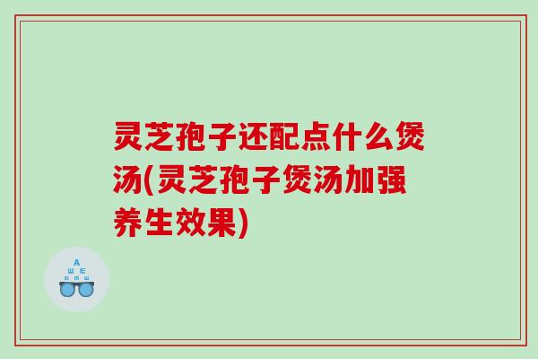 灵芝孢子还配点什么煲汤(灵芝孢子煲汤加强养生效果)