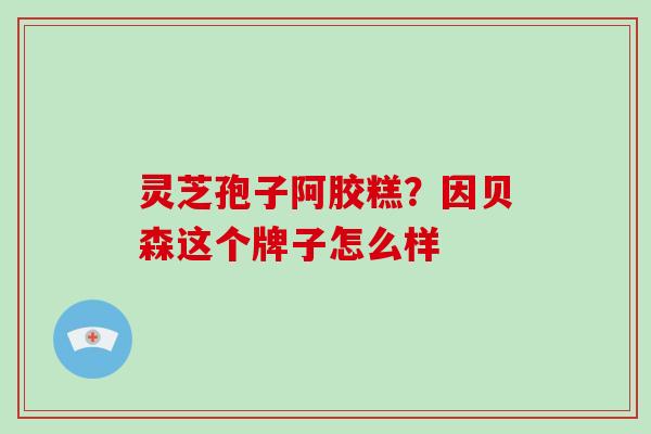 灵芝孢子阿胶糕？因贝森这个牌子怎么样
