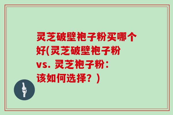 灵芝破壁袍子粉买哪个好(灵芝破壁袍子粉 vs. 灵芝袍子粉：该如何选择？)