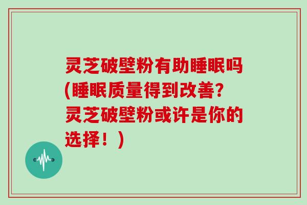 灵芝破壁粉有助吗(质量得到改善？灵芝破壁粉或许是你的选择！)