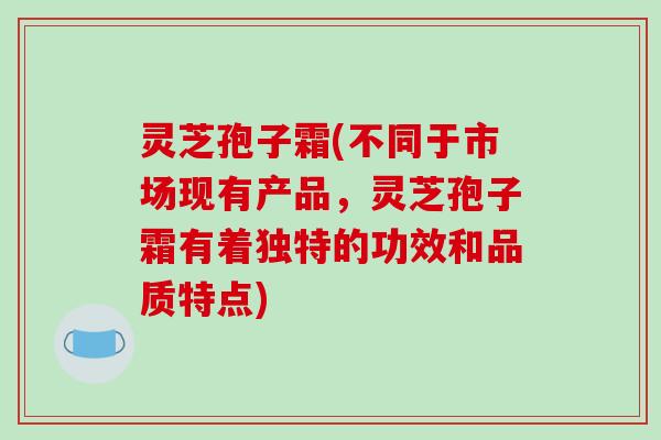 灵芝孢子霜(不同于市场现有产品，灵芝孢子霜有着独特的功效和品质特点)