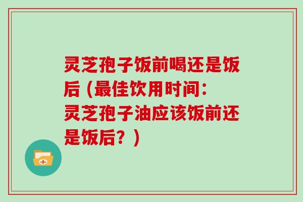 灵芝孢子饭前喝还是饭后 (佳饮用时间：灵芝孢子油应该饭前还是饭后？)