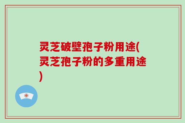 灵芝破壁孢子粉用途(灵芝孢子粉的多重用途)