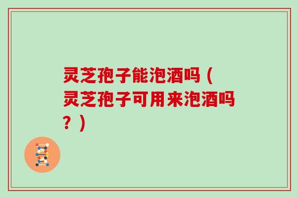 灵芝孢子能泡酒吗 (灵芝孢子可用来泡酒吗？)