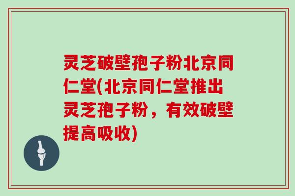 灵芝破壁孢子粉北京同仁堂(北京同仁堂推出灵芝孢子粉，有效破壁提高吸收)