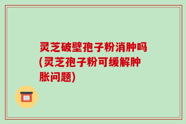 灵芝破壁孢子粉消肿吗(灵芝孢子粉可缓解肿胀问题)