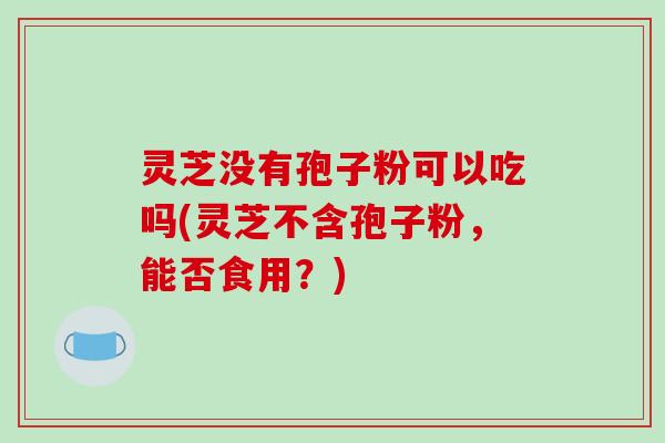 灵芝没有孢子粉可以吃吗(灵芝不含孢子粉，能否食用？)