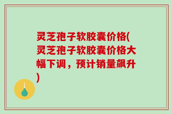 灵芝孢子软胶囊价格(灵芝孢子软胶囊价格大幅下调，预计销量飙升)