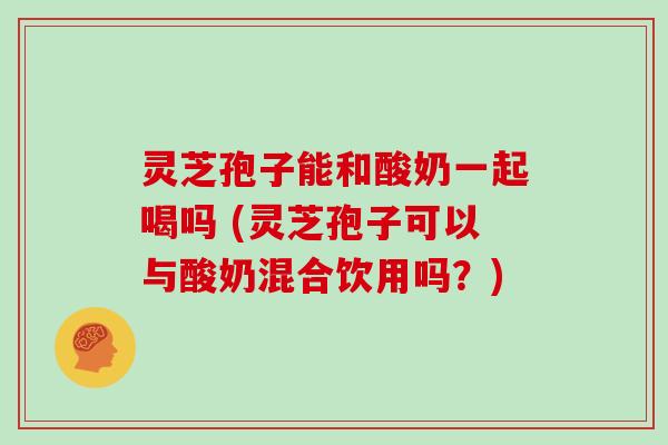 灵芝孢子能和酸奶一起喝吗 (灵芝孢子可以与酸奶混合饮用吗？)