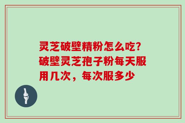 灵芝破壁精粉怎么吃？破壁灵芝孢子粉每天服用几次，每次服多少
