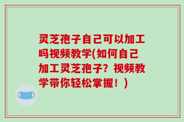 灵芝孢子自己可以加工吗视频教学(如何自己加工灵芝孢子？视频教学带你轻松掌握！)