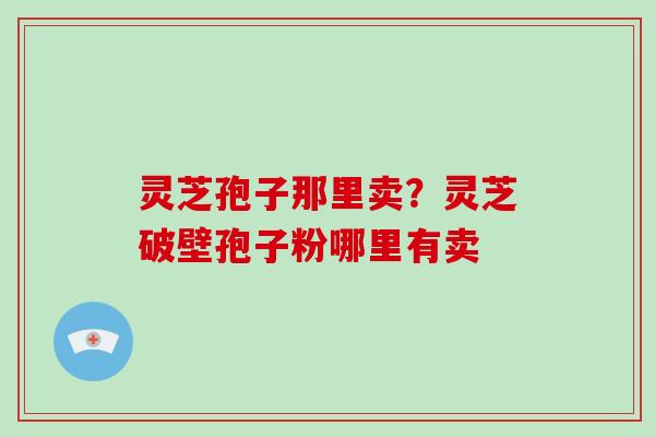灵芝孢子那里卖？灵芝破壁孢子粉哪里有卖