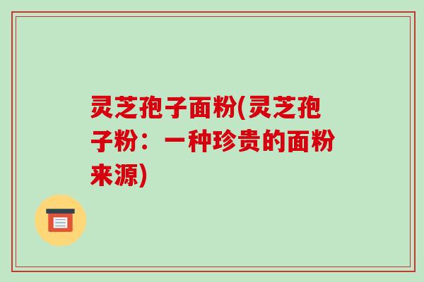 灵芝孢子面粉(灵芝孢子粉：一种珍贵的面粉来源)