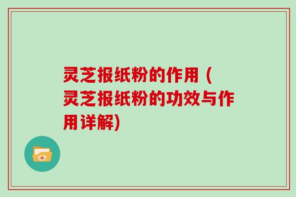 灵芝报纸粉的作用 (灵芝报纸粉的功效与作用详解)