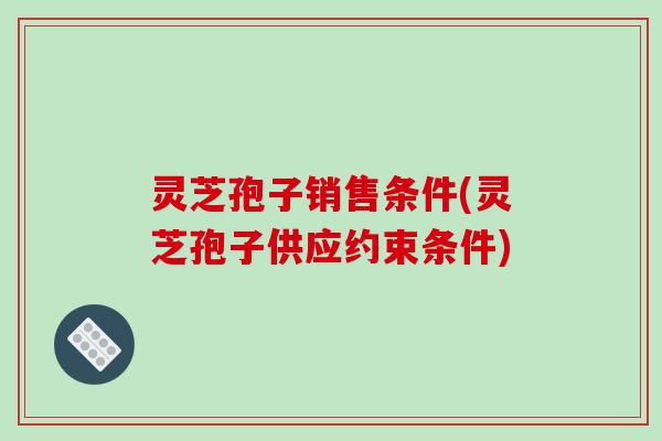 灵芝孢子销售条件(灵芝孢子供应约束条件)