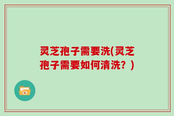 灵芝孢子需要洗(灵芝孢子需要如何清洗？)