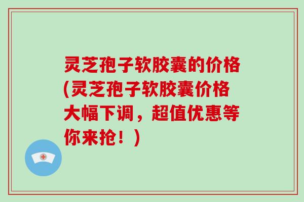 灵芝孢子软胶囊的价格(灵芝孢子软胶囊价格大幅下调，超值优惠等你来抢！)