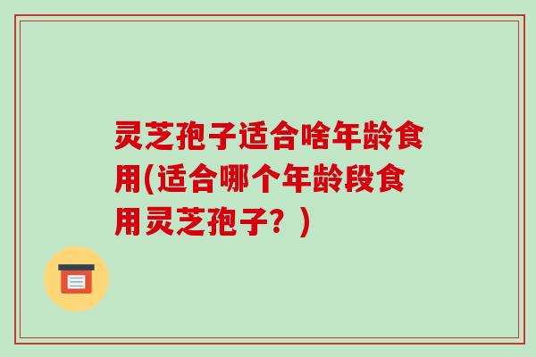 灵芝孢子适合啥年龄食用(适合哪个年龄段食用灵芝孢子？)