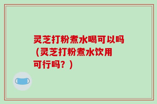灵芝打粉煮水喝可以吗 (灵芝打粉煮水饮用可行吗？)