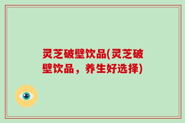 灵芝破壁饮品(灵芝破壁饮品，养生好选择)