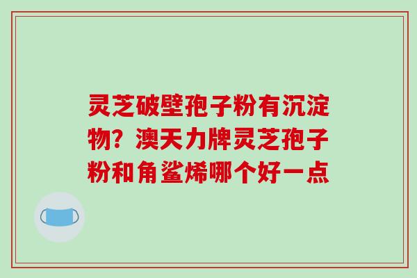 灵芝破壁孢子粉有沉淀物？澳天力牌灵芝孢子粉和角鲨烯哪个好一点