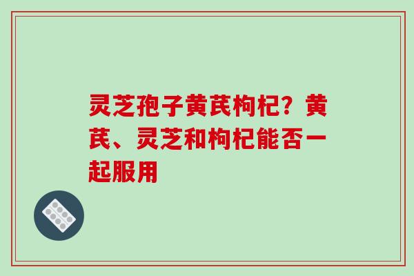 灵芝孢子黄芪枸杞？黄芪、灵芝和枸杞能否一起服用
