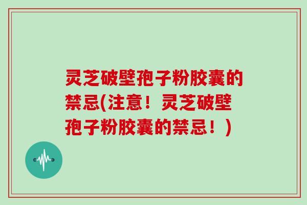 灵芝破壁孢子粉胶囊的禁忌(注意！灵芝破壁孢子粉胶囊的禁忌！)