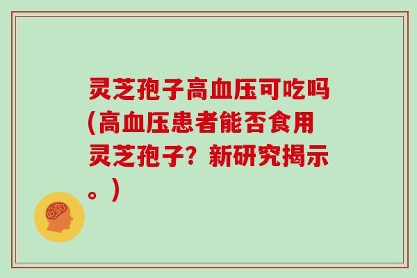灵芝孢子高可吃吗(高患者能否食用灵芝孢子？新研究揭示。)
