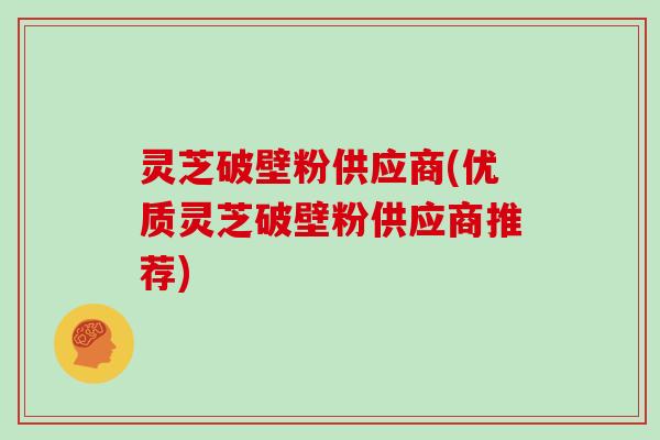 灵芝破壁粉供应商(优质灵芝破壁粉供应商推荐)
