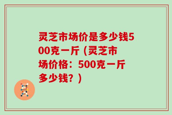 灵芝市场价是多少钱500克一斤 (灵芝市场价格：500克一斤多少钱？)