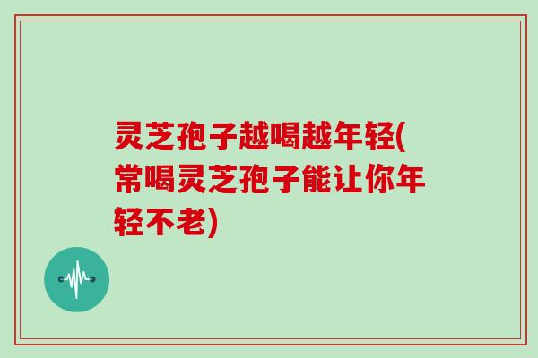 灵芝孢子越喝越年轻(常喝灵芝孢子能让你年轻不老)