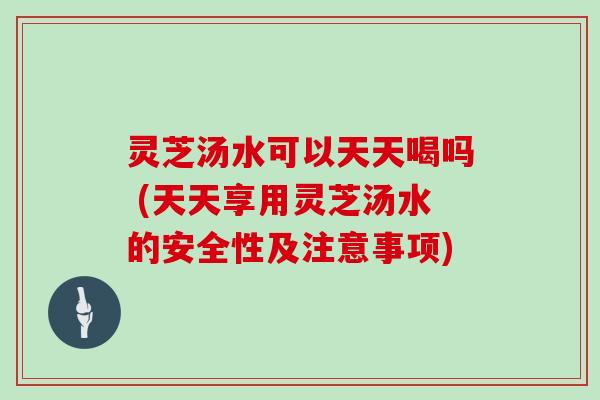 灵芝汤水可以天天喝吗 (天天享用灵芝汤水的安全性及注意事项)