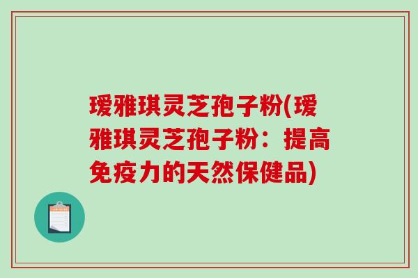 瑷雅琪灵芝孢子粉(瑷雅琪灵芝孢子粉：提高免疫力的天然保健品)