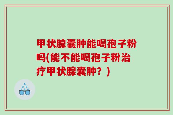 囊肿能喝孢子粉吗(能不能喝孢子粉囊肿?) 囊肿能喝孢子粉吗(能不能喝孢子粉囊肿?)